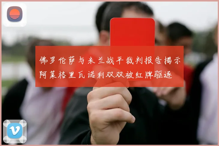 佛罗伦萨与米兰战平裁判报告揭示阿莱格里瓦诺利双双被红牌驱逐