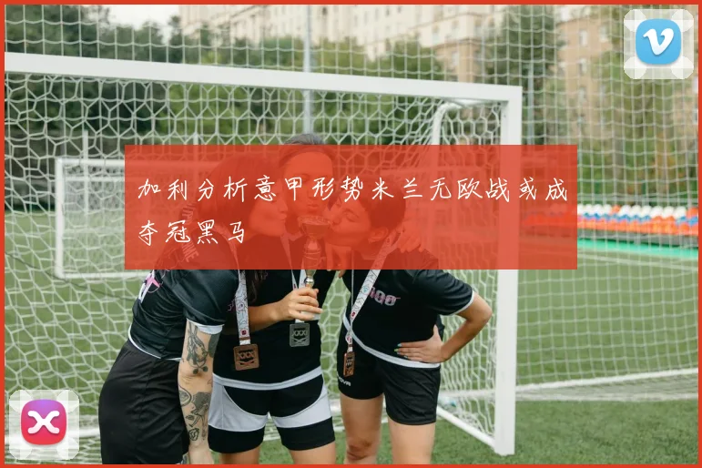 加利分析意甲形势米兰无欧战或成夺冠黑马
