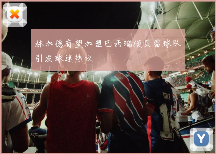 林加德有望加盟巴西瑞模贝雷球队引发球迷热议