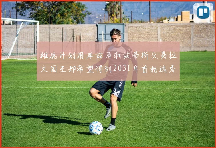 雄鹿计划用库兹马和波蒂斯交易拉文国王却希望得到2031年首轮选秀权