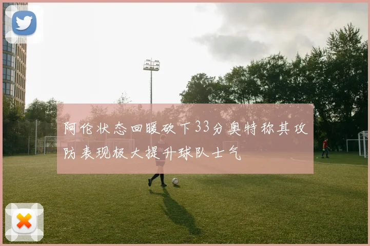 阿伦状态回暖砍下33分奥特称其攻防表现极大提升球队士气