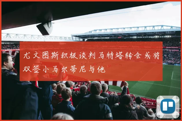 尤文图斯积极谈判马特塔转会或将双签小马尔蒂尼与他
