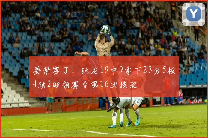 要禁赛了！狄龙19中9拿下23分5板4助2断领赛季第16次技犯