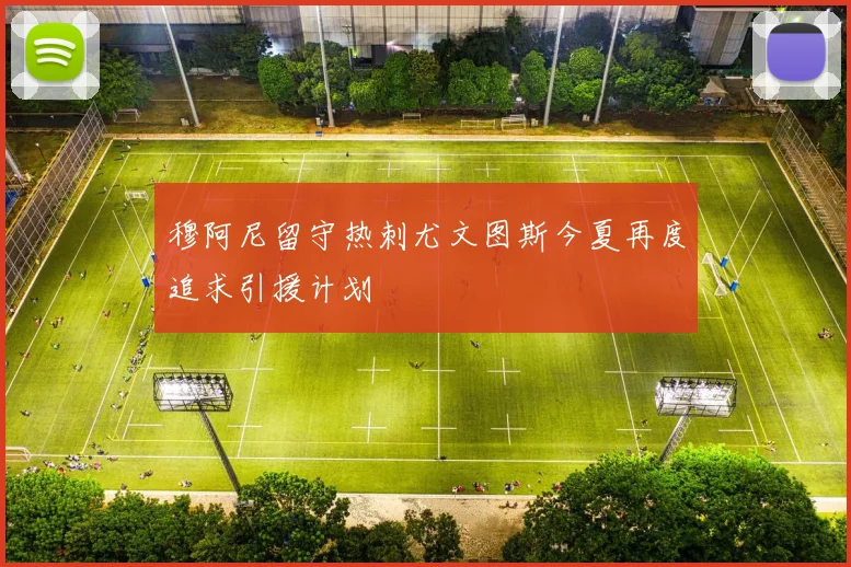 穆阿尼留守热刺尤文图斯今夏再度追求引援计划