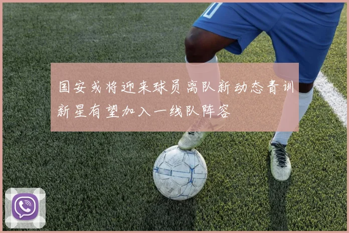 国安或将迎来球员离队新动态青训新星有望加入一线队阵容