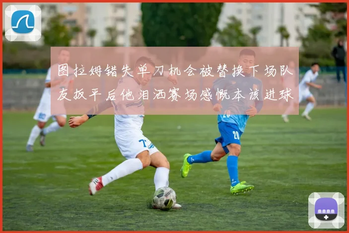 图拉姆错失单刀机会被替换下场队友扳平后他泪洒赛场感慨本该进球