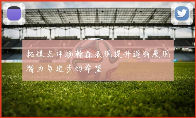 拓媒点评杨瀚森表现提升逐渐展现潜力与进步的希望