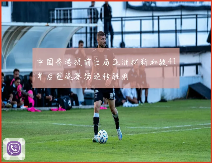 中国香港提前出局亚洲杯新加坡41年后重返赛场逆转胜利