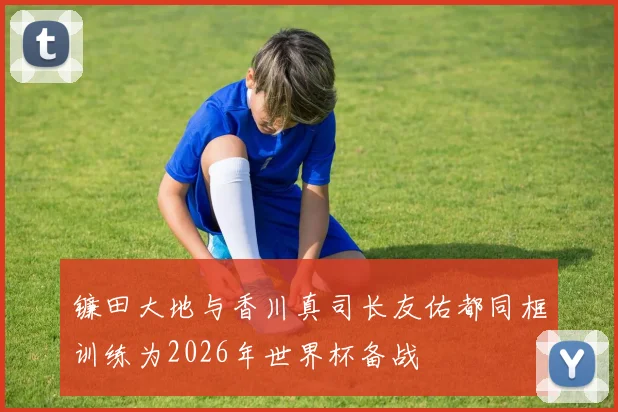 镰田大地与香川真司长友佑都同框训练为2026年世界杯备战