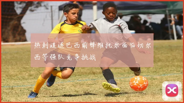 热刺追逐巴西前锋维托尔面临切尔西等强队竞争挑战