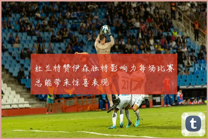 杜兰特赞伊森独特影响力每场比赛总能带来惊喜表现