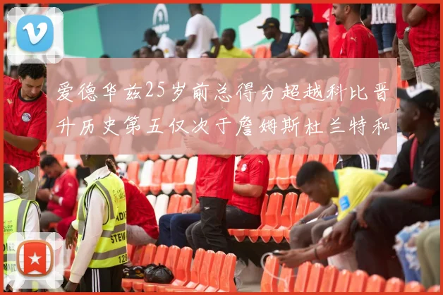 爱德华兹25岁前总得分超越科比晋升历史第五仅次于詹姆斯杜兰特和东契奇