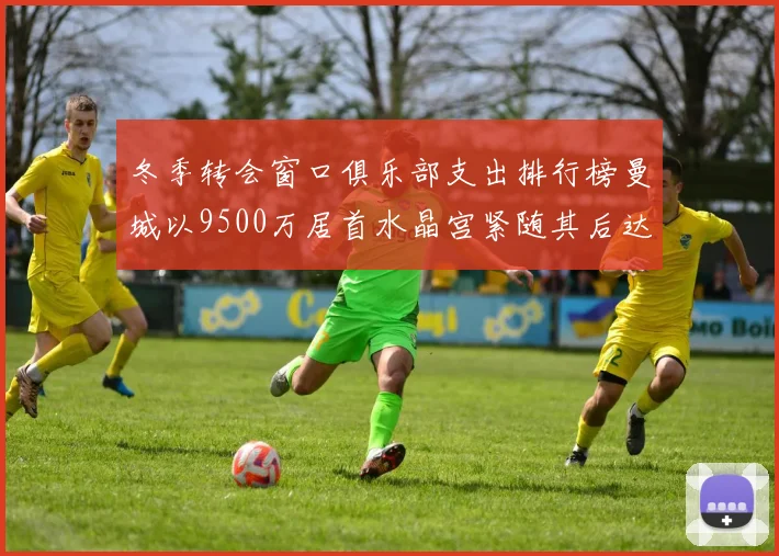 冬季转会窗口俱乐部支出排行榜曼城以9500万居首水晶宫紧随其后达8970万