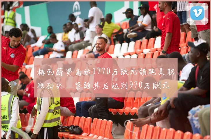 梅西薪资高达1770万欧元领跑美职联孙兴慜紧随其后达到970万欧元