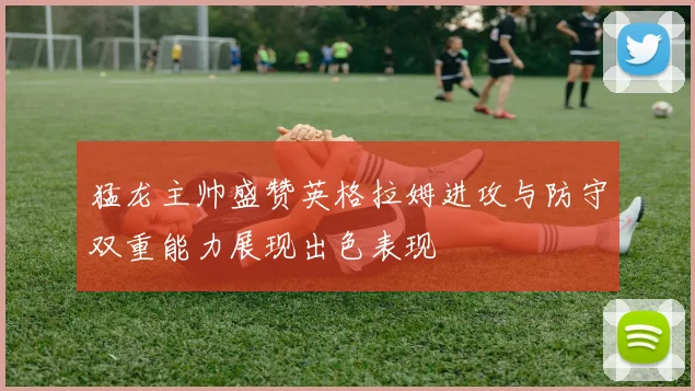 猛龙主帅盛赞英格拉姆进攻与防守双重能力展现出色表现