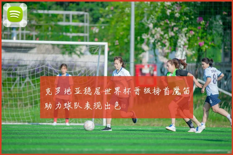 克罗地亚稳居世界杯晋级榜首魔笛助力球队表现出色