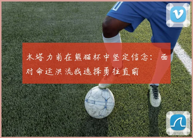 木塔力甫在熊猫杯中坚定信念：面对命运洪流我选择勇往直前