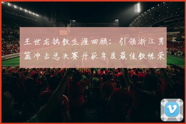 王世龙执教生涯回顾：引领浙江男篮冲击总决赛并获年度最佳教练荣誉