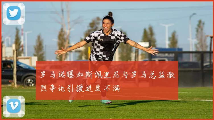 罗马诺曝加斯佩里尼与罗马总监激烈争论引援进度不满