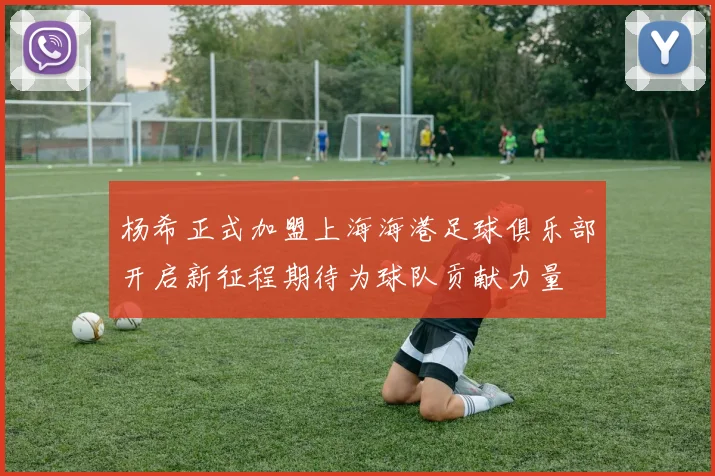 杨希正式加盟上海海港足球俱乐部开启新征程期待为球队贡献力量