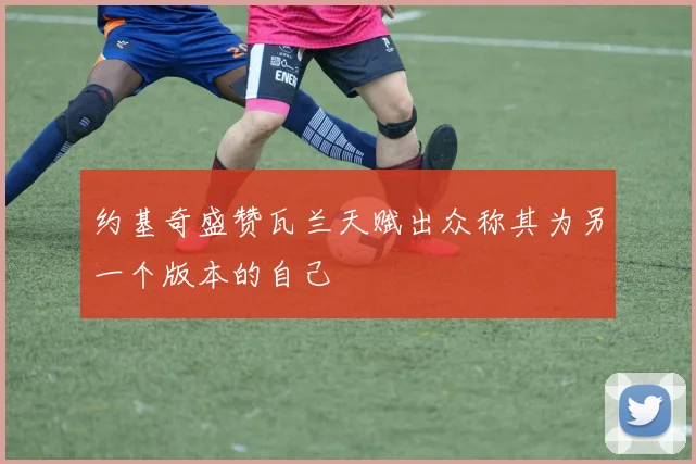 约基奇盛赞瓦兰天赋出众称其为另一个版本的自己