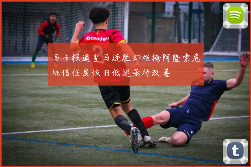 马卡报道皇马连胜却难掩阿隆索危机信任度依旧低迷亟待改善
