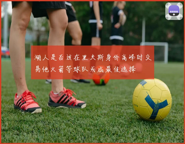 湖人是否该在里夫斯身价高峰时交易他火箭等球队或成最佳选择