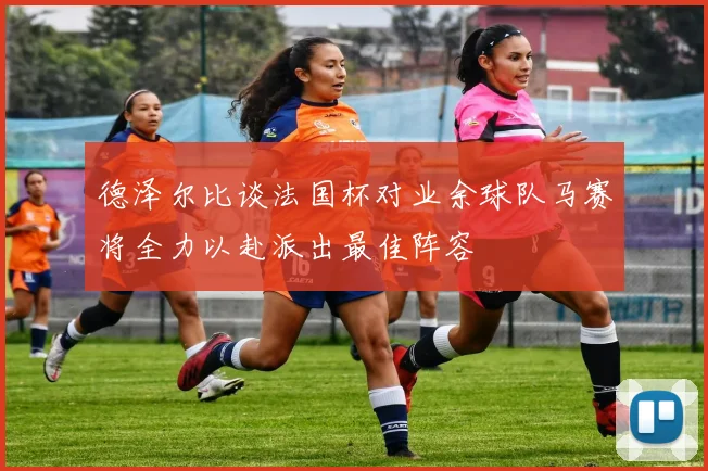 德泽尔比谈法国杯对业余球队马赛将全力以赴派出最佳阵容